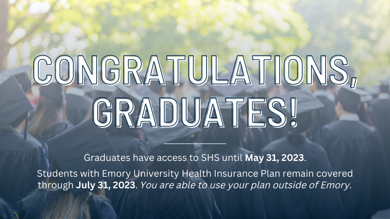 Graduates have access to SHS until May 31, 2023.  Students with Emory University Health Insurance Plan remain covered through July 31, 2023. 